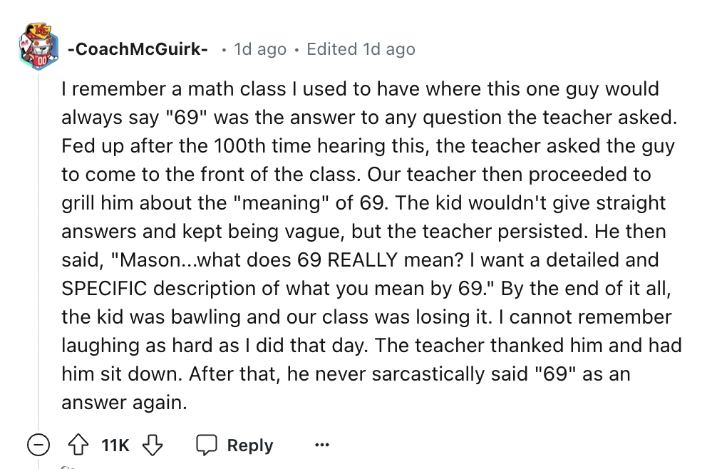 screenshot - Coach McGuirk 1d ago Edited 1d ago I remember a math class I used to have where this one guy would always say "69" was the answer to any question the teacher asked. Fed up after the 100th time hearing this, the teacher asked the guy to come t